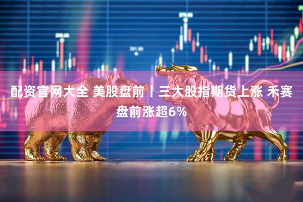 配资官网大全 美股盘前丨三大股指期货上涨 禾赛盘前涨超6%