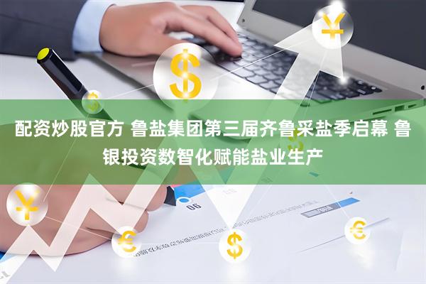 配资炒股官方 鲁盐集团第三届齐鲁采盐季启幕 鲁银投资数智化赋能盐业生产