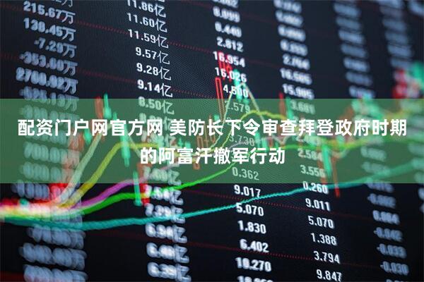 配资门户网官方网 美防长下令审查拜登政府时期的阿富汗撤军行动