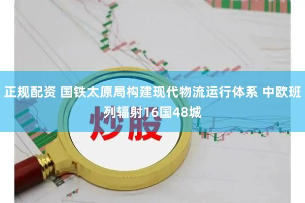 正规配资 国铁太原局构建现代物流运行体系 中欧班列辐射16国48城