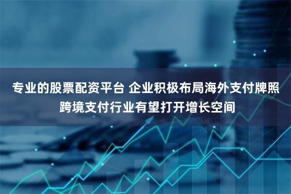 专业的股票配资平台 企业积极布局海外支付牌照 跨境支付行业有望打开增长空间