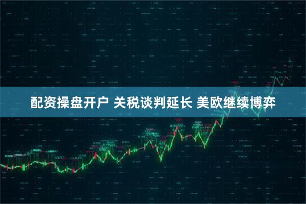配资操盘开户 关税谈判延长 美欧继续博弈