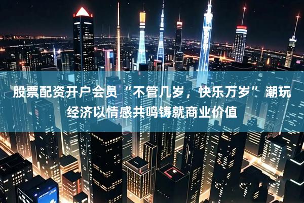 股票配资开户会员 “不管几岁，快乐万岁” 潮玩经济以情感共鸣铸就商业价值