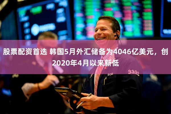股票配资首选 韩国5月外汇储备为4046亿美元，创2020年4月以来新低