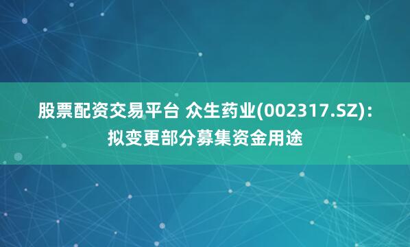 股票配资交易平台 众生药业(002317.SZ)：拟变更部分募集资金用途