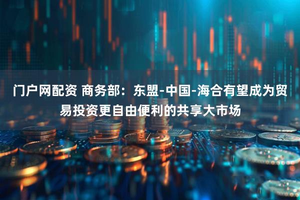 门户网配资 商务部：东盟-中国-海合有望成为贸易投资更自由便利的共享大市场