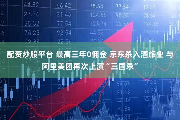 配资炒股平台 最高三年0佣金 京东杀入酒旅业 与阿里美团再次上演“三国杀”