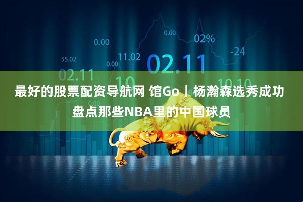 最好的股票配资导航网 馆Go丨杨瀚森选秀成功 盘点那些NBA里的中国球员