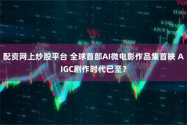 配资网上炒股平台 全球首部AI微电影作品集首映 AIGC剧作时代已至？