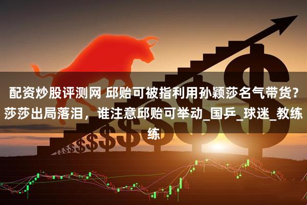 配资炒股评测网 邱贻可被指利用孙颖莎名气带货？莎莎出局落泪，谁注意邱贻可举动_国乒_球迷_教练