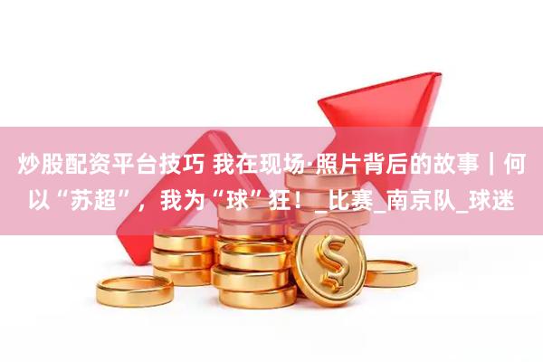 炒股配资平台技巧 我在现场·照片背后的故事｜何以“苏超”，我为“球”狂！_比赛_南京队_球迷