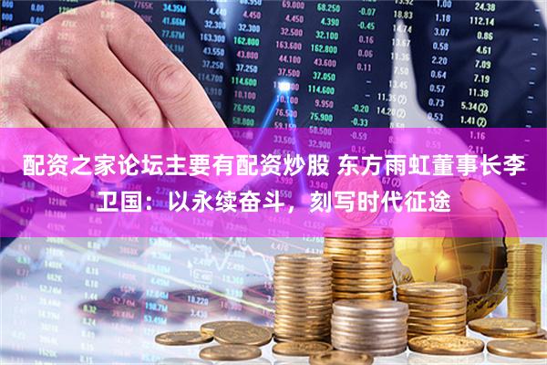 配资之家论坛主要有配资炒股 东方雨虹董事长李卫国：以永续奋斗，刻写时代征途