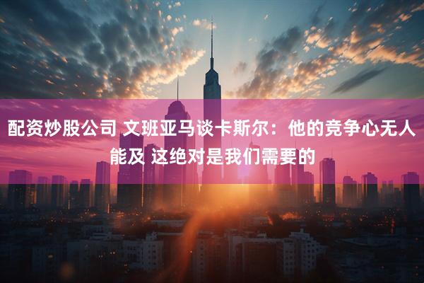 配资炒股公司 文班亚马谈卡斯尔：他的竞争心无人能及 这绝对是我们需要的