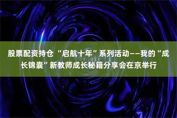股票配资持仓 “启航十年”系列活动——我的“成长锦囊”新教师成长秘籍分享会在京举行