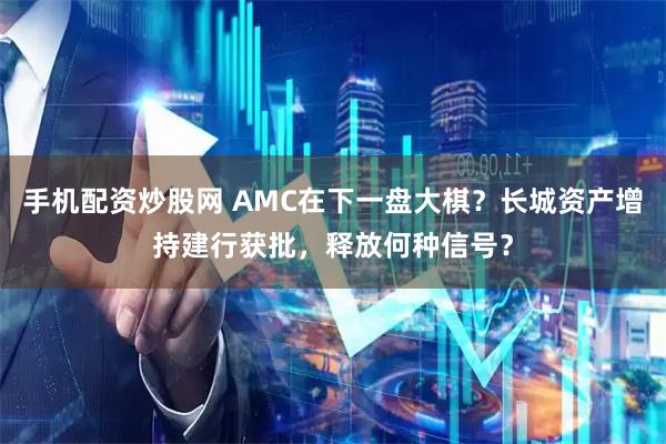 手机配资炒股网 AMC在下一盘大棋？长城资产增持建行获批，释放何种信号？