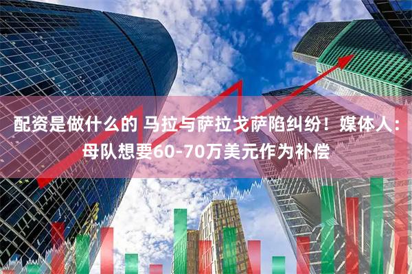配资是做什么的 马拉与萨拉戈萨陷纠纷！媒体人：母队想要60-70万美元作为补偿